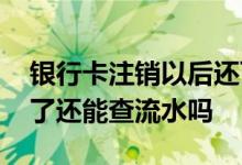 银行卡注销以后还可以查流水吗 银行卡注销了还能查流水吗