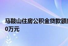马鞍山住房公积金贷款额度调整2022 夫妻双方公积金可贷60万元 