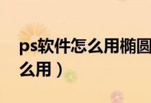 ps软件怎么用椭圆工具选取图片（ps软件怎么用）
