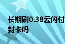 长期刷0.38云闪付会封卡吗 一直用云闪付会封卡吗