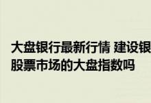 大盘银行最新行情 建设银行：贵行股市指数提供上海和深圳股票市场的大盘指数吗