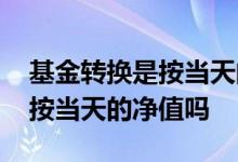 基金转换是按当天的净值计算嘛 基金转换是按当天的净值吗