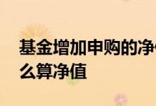 基金增加申购的净值如何算 基金再次申购怎么算净值