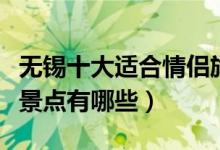 无锡十大适合情侣旅游的地方（无锡情侣旅游景点有哪些）
