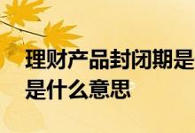 理财产品封闭期是什么意思 理财处于封闭期是什么意思