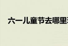 六一儿童节去哪里玩（2021亲子游推荐）