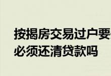 按揭房交易过户要先还清贷款吗 贷款房过户必须还清贷款吗