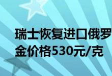 瑞士恢复进口俄罗斯黄金 6月22日周大生黄金价格530元/克
