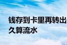 钱存到卡里再转出去算流水么 钱存到卡里多久算流水