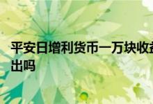 平安日增利货币一万块收益多少 平安日增利货币可以随时转出吗
