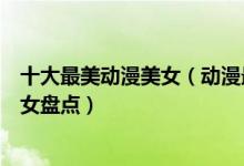 十大最美动漫美女（动漫最美女角色排行最好看的二次元美女盘点）
