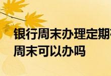 银行周末办理定期存款业务吗 银行定期存款周末可以办吗