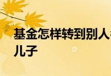 基金怎样转到别人名下 怎么把基金账户转给儿子