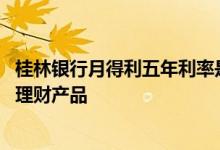 桂林银行月得利五年利率是多少 桂林银行月得利是储蓄还是理财产品