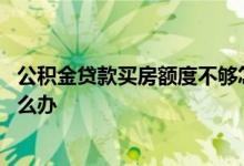 公积金贷款买房额度不够怎么办 公积金贷款额度不够买房怎么办
