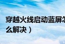 穿越火线启动蓝屏怎么解决（穿越火线蓝屏怎么解决）