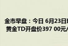 金市早盘：今日 6月23日现货黄金开盘价1837 24美元/盎司 黄金TD开盘价397 00元/克