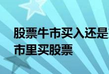 股票牛市买入还是熊市买入 为什么不要在牛市里买股票