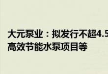 大元泵业：拟发行不超4.5亿元可转债用于用于年产300万台高效节能水泵项目等