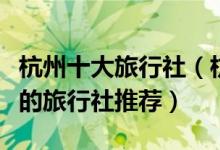 杭州十大旅行社（杭州旅行社排行榜杭州最好的旅行社推荐）