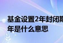 基金设置2年封闭期是什么意思 基金封闭期2年是什么意思