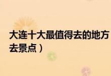大连十大最值得去的地方（大连最值得去的景点大连旅游必去景点）