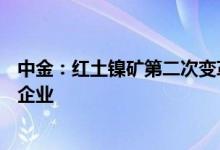 中金：红土镍矿第二次变革有望孕育钴镍三元一体化的优秀企业