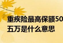 重疾险最高保额50万是什么意思 重疾险保额五万是什么意思