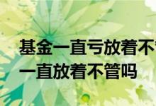基金一直亏放着不管会有什么后果 基金可以一直放着不管吗