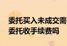 委托买入未成交需要手续费吗 股票未成交的委托收手续费吗