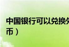 中国银行可以兑换外币吗（可以兑换哪一些外币）