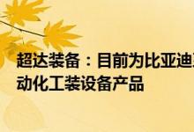 超达装备：目前为比亚迪系列车型提供的产品涉及模具及自动化工装设备产品
