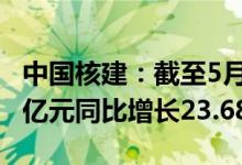 中国核建：截至5月累计实现营业收入409.66亿元同比增长23.68%