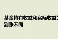 基金持有收益和实际收益为啥不一样 为什么基金收益和实际到账不同