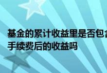 基金的累计收益里是否包含手续费 基金显示累计收益是扣除手续费后的收益吗