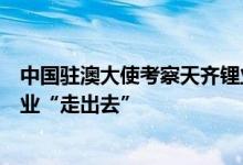 中国驻澳大使考察天齐锂业奎纳纳工厂：使领馆支持中国企业“走出去”