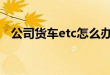 公司货车etc怎么办理 货车可以办理etc吗