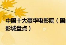 中国十大豪华电影院（国内最高档的电影院排名全国最顶级影城盘点）