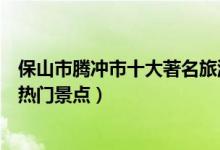 保山市腾冲市十大著名旅游景点（腾冲市有哪些好玩的地方热门景点）