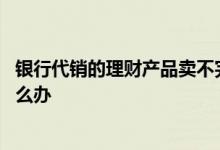 银行代销的理财产品卖不完怎么办 银行代销理财兑付不了怎么办
