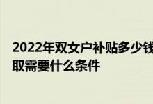 2022年双女户补贴多少钱一年 2022年双女户补贴新规：领取需要什么条件 