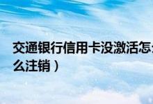 交通银行信用卡没激活怎么注销（交通银行信用卡未激活怎么注销）