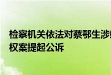 检察机关依法对蔡鄂生涉嫌受贿、利用影响力受贿、滥用职权案提起公诉