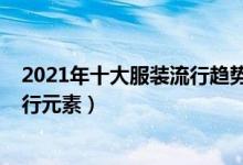2021年十大服装流行趋势（最新流行服装风格2021服装流行元素）