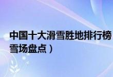 中国十大滑雪胜地排行榜（中国最好的滑雪场有哪些中国滑雪场盘点）