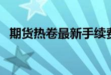 期货热卷最新手续费 期货热卷是什么东西 