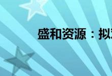 盛和资源：拟对盛和连云港增资