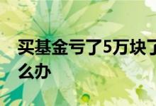买基金亏了5万块了怎么办 买基金亏了5万怎么办
