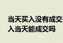 当天买入没有成交会自动撤单吗 股票当天买入当天能成交吗
