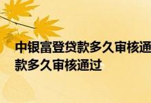 中银富登贷款多久审核通过了,就没有问题了吧 中银富登贷款多久审核通过